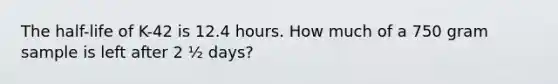 The half-life of K-42 is 12.4 hours. How much of a 750 gram sample is left after 2 ½ days?