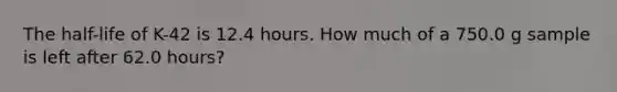 The half-life of K-42 is 12.4 hours. How much of a 750.0 g sample is left after 62.0 hours?