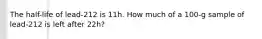 The half-life of lead-212 is 11h. How much of a 100-g sample of lead-212 is left after 22h?