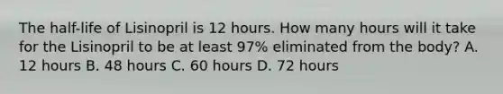 The half-life of Lisinopril is 12 hours. How many hours will it take for the Lisinopril to be at least 97% eliminated from the body? A. 12 hours B. 48 hours C. 60 hours D. 72 hours