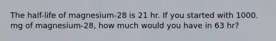 The half-life of magnesium-28 is 21 hr. If you started with 1000. mg of magnesium-28, how much would you have in 63 hr?