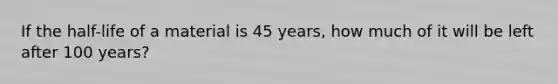 If the half-life of a material is 45 years, how much of it will be left after 100 years?