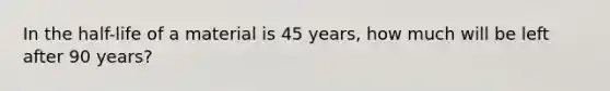 In the half-life of a material is 45 years, how much will be left after 90 years?