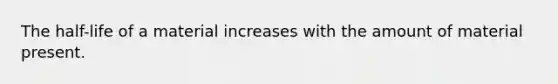 The half-life of a material increases with the amount of material present.