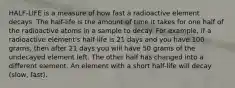 HALF-LIFE is a measure of how fast a radioactive element decays. The half-life is the amount of time it takes for one half of the radioactive atoms in a sample to decay. For example, if a radioactive element's half life is 21 days and you have 100 grams, then after 21 days you will have 50 grams of the undecayed element left. The other half has changed into a different element. An element with a short half-life will decay (slow, fast).