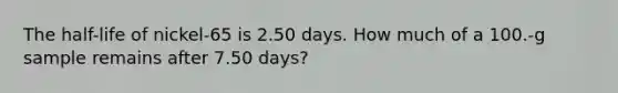 The half-life of nickel-65 is 2.50 days. How much of a 100.-g sample remains after 7.50 days?