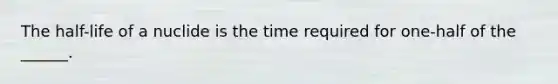 The half-life of a nuclide is the time required for one-half of the ______.