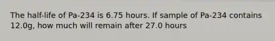 The half-life of Pa-234 is 6.75 hours. If sample of Pa-234 contains 12.0g, how much will remain after 27.0 hours