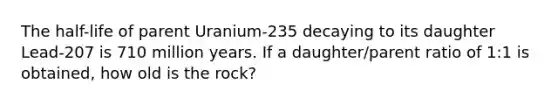 The half-life of parent Uranium-235 decaying to its daughter Lead-207 is 710 million years. If a daughter/parent ratio of 1:1 is obtained, how old is the rock?