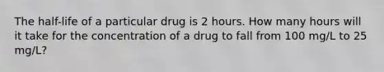 The half-life of a particular drug is 2 hours. How many hours will it take for the concentration of a drug to fall from 100 mg/L to 25 mg/L?