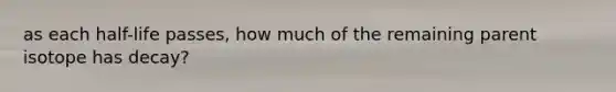 as each half-life passes, how much of the remaining parent isotope has decay?