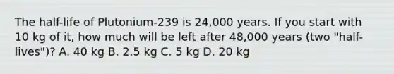 The half-life of Plutonium-239 is 24,000 years. If you start with 10 kg of it, how much will be left after 48,000 years (two "half-lives")? A. 40 kg B. 2.5 kg C. 5 kg D. 20 kg