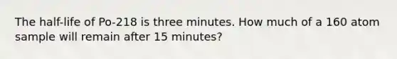 The half-life of Po-218 is three minutes. How much of a 160 atom sample will remain after 15 minutes?