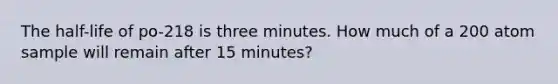 The half-life of po-218 is three minutes. How much of a 200 atom sample will remain after 15 minutes?