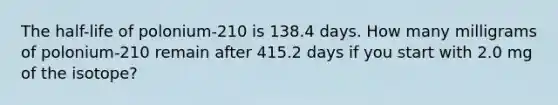 The half-life of polonium-210 is 138.4 days. How many milligrams of polonium-210 remain after 415.2 days if you start with 2.0 mg of the isotope?