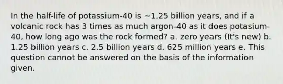 In the half-life of potassium-40 is ~1.25 billion years, and if a volcanic rock has 3 times as much argon-40 as it does potasium-40, how long ago was the rock formed? a. zero years (It's new) b. 1.25 billion years c. 2.5 billion years d. 625 million years e. This question cannot be answered on the basis of the information given.