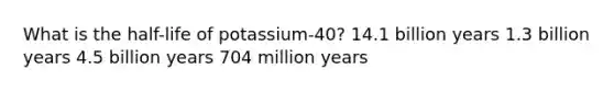 What is the half-life of potassium-40? 14.1 billion years 1.3 billion years 4.5 billion years 704 million years