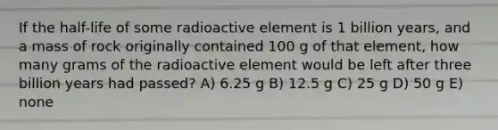 If the half-life of some radioactive element is 1 billion years, and a mass of rock originally contained 100 g of that element, how many grams of the radioactive element would be left after three billion years had passed? A) 6.25 g B) 12.5 g C) 25 g D) 50 g E) none