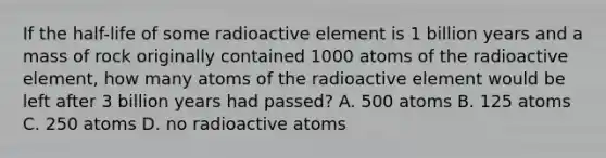 If the half-life of some radioactive element is 1 billion years and a mass of rock originally contained 1000 atoms of the radioactive element, how many atoms of the radioactive element would be left after 3 billion years had passed? A. 500 atoms B. 125 atoms C. 250 atoms D. no radioactive atoms