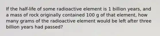 If the half-life of some radioactive element is 1 billion years, and a mass of rock originally contained 100 g of that element, how many grams of the radioactive element would be left after three billion years had passed?