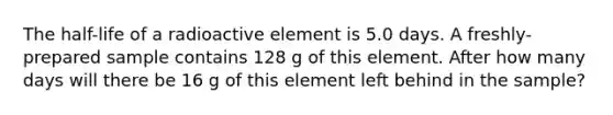 The half-life of a radioactive element is 5.0 days. A freshly-prepared sample contains 128 g of this element. After how many days will there be 16 g of this element left behind in the sample?