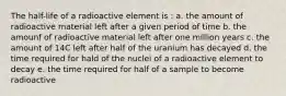 The half-life of a radioactive element is : a. the amount of radioactive material left after a given period of time b. the amounf of radioactive material left after one million years c. the amount of 14C left after half of the uranium has decayed d. the time required for hald of the nuclei of a radioactive element to decay e. the time required for half of a sample to become radioactive