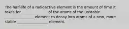 The half-life of a radioactive element is the amount of time it takes for ______________ of the atoms of the unstable ________________ element to decay into atoms of a new, more stable _________________ element.