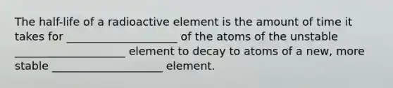 The half-life of a radioactive element is the amount of time it takes for ____________________ of the atoms of the unstable ____________________ element to decay to atoms of a new, more stable ____________________ element.