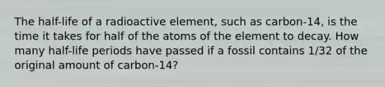 The half-life of a radioactive element, such as carbon-14, is the time it takes for half of the atoms of the element to decay. How many half-life periods have passed if a fossil contains 1/32 of the original amount of carbon-14?