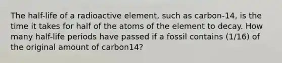 The half-life of a radioactive element, such as carbon-14, is the time it takes for half of the atoms of the element to decay. How many half-life periods have passed if a fossil contains (1/16) of the original amount of carbon14?