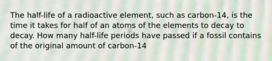 The half-life of a radioactive element, such as carbon-14, is the time it takes for half of an atoms of the elements to decay to decay. How many half-life periods have passed if a fossil contains of the original amount of carbon-14