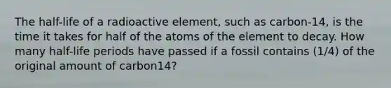 The half-life of a radioactive element, such as carbon-14, is the time it takes for half of the atoms of the element to decay. How many half-life periods have passed if a fossil contains (1/4) of the original amount of carbon14?