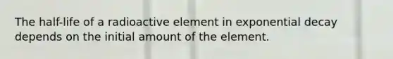 The half-life of a radioactive element in exponential decay depends on the initial amount of the element.