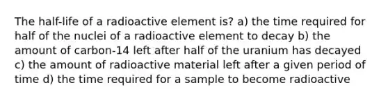 The half-life of a radioactive element is? a) the time required for half of the nuclei of a radioactive element to decay b) the amount of carbon-14 left after half of the uranium has decayed c) the amount of radioactive material left after a given period of time d) the time required for a sample to become radioactive