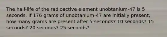 The​ half-life of the radioactive element unobtanium-47 is 5 seconds. If 176 grams of unobtanium-47 are initially​ present, how many grams are present after 5 ​seconds? 10 ​seconds? 15 ​seconds? 20 ​seconds? 25 ​seconds?