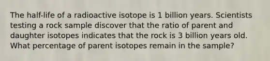 The half-life of a radioactive isotope is 1 billion years. Scientists testing a rock sample discover that the ratio of parent and daughter isotopes indicates that the rock is 3 billion years old. What percentage of parent isotopes remain in the sample?