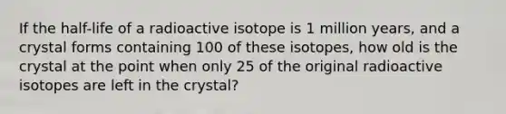 If the half-life of a radioactive isotope is 1 million years, and a crystal forms containing 100 of these isotopes, how old is the crystal at the point when only 25 of the original radioactive isotopes are left in the crystal?