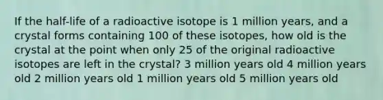 If the half-life of a radioactive isotope is 1 million years, and a crystal forms containing 100 of these isotopes, how old is the crystal at the point when only 25 of the original radioactive isotopes are left in the crystal? 3 million years old 4 million years old 2 million years old 1 million years old 5 million years old