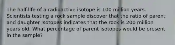 The half-life of a radioactive isotope is 100 million years. Scientists testing a rock sample discover that the ratio of parent and daughter isotopes indicates that the rock is 200 million years old. What percentage of parent isotopes would be present in the sample?