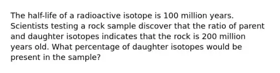 The half-life of a radioactive isotope is 100 million years. Scientists testing a rock sample discover that the ratio of parent and daughter isotopes indicates that the rock is 200 million years old. What percentage of daughter isotopes would be present in the sample?