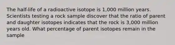 The half-life of a radioactive isotope is 1,000 million years. Scientists testing a rock sample discover that the ratio of parent and daughter isotopes indicates that the rock is 3,000 million years old. What percentage of parent isotopes remain in the sample