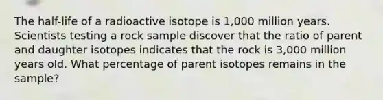 The half-life of a radioactive isotope is 1,000 million years. Scientists testing a rock sample discover that the ratio of parent and daughter isotopes indicates that the rock is 3,000 million years old. What percentage of parent isotopes remains in the sample?