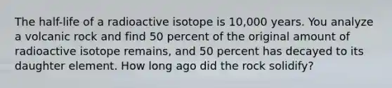 The half-life of a radioactive isotope is 10,000 years. You analyze a volcanic rock and find 50 percent of the original amount of radioactive isotope remains, and 50 percent has decayed to its daughter element. How long ago did the rock solidify?