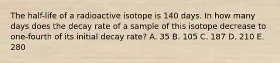 The half-life of a radioactive isotope is 140 days. In how many days does the decay rate of a sample of this isotope decrease to one-fourth of its initial decay rate? A. 35 B. 105 C. 187 D. 210 E. 280