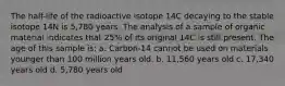 The half-life of the radioactive isotope 14C decaying to the stable isotope 14N is 5,780 years. The analysis of a sample of organic material indicates that 25% of its original 14C is still present. The age of this sample is: a. Carbon-14 cannot be used on materials younger than 100 million years old. b. 11,560 years old c. 17,340 years old d. 5,780 years old