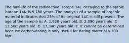 The half-life of the radioactive isotope 14C decaying to the stable isotope 14N is 5,780 years. The analysis of a sample of organic material indicates that 25% of its original 14C is still present. The age of the sample is: A. 1,926 years old. B. 2,890 years old. C. 11,560 years old. D. 17,340 years old. E. It cannot be determined because carbon-dating is only useful for dating material >100 Myr.