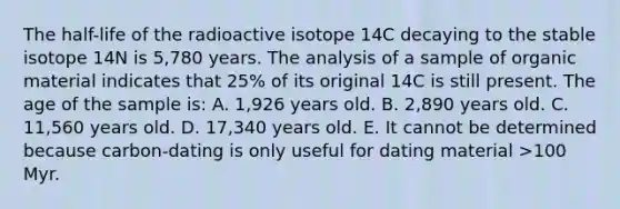 The half-life of the radioactive isotope 14C decaying to the stable isotope 14N is 5,780 years. The analysis of a sample of organic material indicates that 25% of its original 14C is still present. The age of the sample is: A. 1,926 years old. B. 2,890 years old. C. 11,560 years old. D. 17,340 years old. E. It cannot be determined because carbon-dating is only useful for dating material >100 Myr.