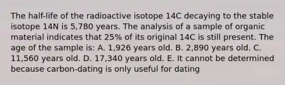 The half-life of the radioactive isotope 14C decaying to the stable isotope 14N is 5,780 years. The analysis of a sample of organic material indicates that 25% of its original 14C is still present. The age of the sample is: A. 1,926 years old. B. 2,890 years old. C. 11,560 years old. D. 17,340 years old. E. It cannot be determined because carbon-dating is only useful for dating