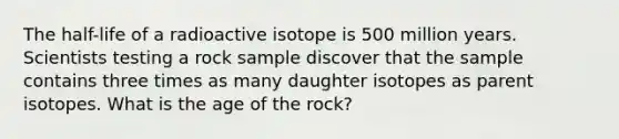 The half-life of a radioactive isotope is 500 million years. Scientists testing a rock sample discover that the sample contains three times as many daughter isotopes as parent isotopes. What is the age of the rock?