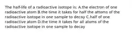 The half-life of a radioactive isotope is: A.the electron of one radioactive atom B.the time it takes for half the attoms of the radioactive isotope in one sample to decay C.half of one radioactive atom D.the time it takes for all atoms of the radioactive isotope in one sample to decay